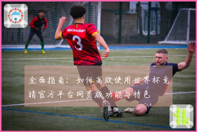 全面指南：如何高效使用世界杯竞猜官方平台网页版功能与特色